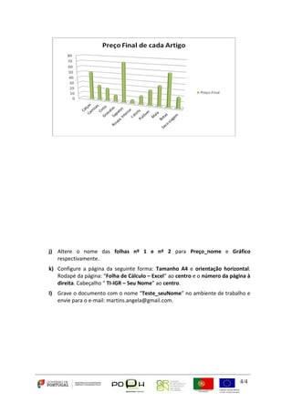 j) Altere o nome das folhas nº 1 e nº 2 para Preço_nome e Gráfico 
4/4 
respectivamente. 
k) Configure a página da seguinte forma: Tamanho A4 e orientação horizontal. 
Rodapé da página: “Folha de Cálculo – Excel” ao centro e o número da página à 
direita. Cabeçalho “ TI-IGR – Seu Nome” ao centro. 
l) Grave o documento com o nome “Teste_seuNome” no ambiente de trabalho e 
envie para o e-mail: martins.angela@gmail.com. 
