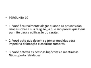 • PERGUNTA 10

• 1. Você fica realmente alegre quando as pessoas dão
  risadas sobre a sua religião, já que são provas que Deus
  permite para a edificação do caráter.

• 2. Você acha que devem se tomar medidas para
  impedir a difamação e os falsos rumores.

• 3. Você detesta as pessoas hipócritas e mentirosas.
  Não suporta falsidades.
 