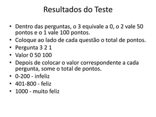 Resultados do Teste
• Dentro das perguntas, o 3 equivale a 0, o 2 vale 50
  pontos e o 1 vale 100 pontos.
• Coloque ao lado de cada questão o total de pontos.
• Pergunta 3 2 1
• Valor 0 50 100
• Depois de colocar o valor correspondente a cada
  pergunta, some o total de pontos.
• 0-200 - infeliz
• 401-800 - feliz
• 1000 - muito feliz
 