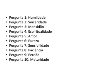 •   Pergunta 1: Humildade
•   Pergunta 2: Sinceridade
•   Pergunta 3: Mansidão
•   Pergunta 4: Espiritualidade
•   Pergunta 5: Amor
•   Pergunta 6: Pureza
•   Pergunta 7: Sensibilidade
•   Pergunta 8: Paciência
•   Pergunta 9: Perdão
•   Pergunta 10: Maturidade
 
