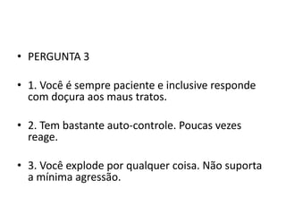 • PERGUNTA 3

• 1. Você é sempre paciente e inclusive responde
  com doçura aos maus tratos.

• 2. Tem bastante auto-controle. Poucas vezes
  reage.

• 3. Você explode por qualquer coisa. Não suporta
  a mínima agressão.
 