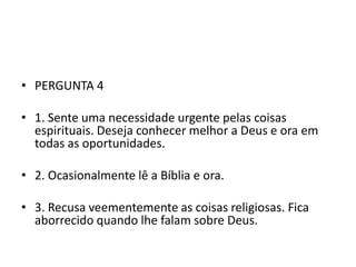 • PERGUNTA 4

• 1. Sente uma necessidade urgente pelas coisas
  espirituais. Deseja conhecer melhor a Deus e ora em
  todas as oportunidades.

• 2. Ocasionalmente lê a Bíblia e ora.

• 3. Recusa veementemente as coisas religiosas. Fica
  aborrecido quando lhe falam sobre Deus.
 