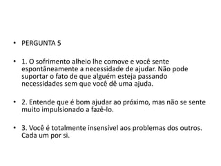 • PERGUNTA 5

• 1. O sofrimento alheio lhe comove e você sente
  espontâneamente a necessidade de ajudar. Não pode
  suportar o fato de que alguém esteja passando
  necessidades sem que você dê uma ajuda.

• 2. Entende que é bom ajudar ao próximo, mas não se sente
  muito impulsionado a fazê-lo.

• 3. Você é totalmente insensível aos problemas dos outros.
  Cada um por si.
 