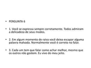 • PERGUNTA 6

• 1. Você se expressa sempre corretamente. Todos admiram
  a delicadeza de seus modos.

• 2. Em algum momento de raiva você deixa escapar alguma
  palavra malvada. Normalmente você é correto no falar.

• 3. Cada um tem que falar como achar melhor, mesmo que
  os outros não gostem. Eu vivo do meu jeito.
 