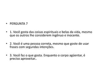 • PERGUNTA 7

• 1. Você gosta das coisas espirituais e belas da vida, mesmo
  que os outros lhe considerem ingênuo e inocente.

• 2. Você é uma pessoa correta, mesmo que goste de usar
  frases com segundas intenções.

• 3. Você faz o que gosta. Enquanto o corpo agüentar, é
  preciso aproveitar..
 