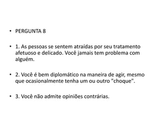 • PERGUNTA 8

• 1. As pessoas se sentem atraídas por seu tratamento
  afetuoso e delicado. Você jamais tem problema com
  alguém.

• 2. Você é bem diplomático na maneira de agir, mesmo
  que ocasionalmente tenha um ou outro "choque".

• 3. Você não admite opiniões contrárias.
 