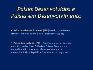 Países Desenvolvidos e 
Países em Desenvolvimento 
 Países em desenvolvimento (PED) – todo o continente 
africano, América Latina e Ásia (excluindo o Japão) 
 Países desenvolvidos (PD) - América do Norte, Europa, 
Austrália, Japão, Nova Zelândia e Rússia. O crescimento 
natural é muito baixo e em alguns países como a 
Alemanha, Itália e República Checa é mesmo negativo. 
