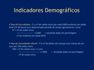 Indicadores Demográficos 
 Taxa de fecundidade – É o nº de nados-vivos por cada 1000 mulheres em idade 
fértil (15-49 anos) num determinado período de tempo (geralmente 1 ano) 
TF = nº de nados-vivos 
---------------------- x 1000 = resultado dado em permilagem 
nº de mulheres em idade fértil 
 Taxa de mortalidade infantil – É o nº de óbitos de crianças com menos de um 
ano, por 100 nados vivos. 
TMI = nº de nados vivos < 1 ano 
----------------------------- x 1000 = resultado dado em permilagem 
nº de nados vivos 
 