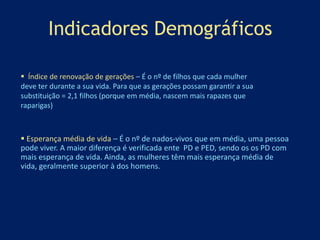 Indicadores Demográficos 
 Índice de renovação de gerações – É o nº de filhos que cada mulher 
deve ter durante a sua vida. Para que as gerações possam garantir a sua 
substituição = 2,1 filhos (porque em média, nascem mais rapazes que 
raparigas) 
 Esperança média de vida – É o nº de nados-vivos que em média, uma pessoa 
pode viver. A maior diferença é verificada ente PD e PED, sendo os os PD com 
mais esperança de vida. Ainda, as mulheres têm mais esperança média de 
vida, geralmente superior à dos homens. 
 