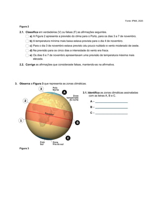 Fonte: IPMA, 2020
Figura 2
2.1. Classifica em verdadeiras (V) ou falsas (F) as afirmações seguintes.
a) A Figura 2 apresenta a previsão do clima para o Porto, para os dias 3 a 7 de novembro.
b) A temperatura mínima mais baixa estava prevista para o dia 4 de novembro.
c) Para o dia 3 de novembro estava previsto céu pouco nublado e vento moderado de oeste.
d) Na previsão para os cinco dias a intensidade do vento era fraca.
e) Os dias 6 e 7 de novembro apresentavam uma previsão de temperatura máxima mais
elevada.
2.2. Corrige as afirmações que consideraste falsas, mantendo-as na afirmativa.
3. Observa a Figura 3 que representa as zonas climáticas.
3.1. Identifica as zonas climáticas assinaladas
com as letras A, B e C.
A – ______________________
B – ______________________
C – ______________________
Figura 3
 