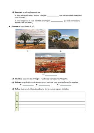 3.2. Completa as afirmações seguintes.
A zona climática quente é limitada a sul pelo _______________, que está assinalado na Figura 3
com o número _.
A zona temperada do norte é limitada a norte pelo _______________, que está assinalado na
Figura 3 com o número _.
4. Observa as fotografias A, B e C.
A – _______________ B – ______________
C – _______________
4.1. Identifica cada uma das formações vegetais apresentadas nas fotografias.
4.2. Indica a zona climática onde é mais comum encontrar cada uma das formações vegetais.
A – ______________ B – ______________ C – ______________
4.3. Refere duas características de cada uma das formações vegetais ilustradas.
A
B
C
 
