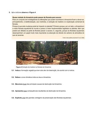 5. Lê a notícia e observa a Figura 4.
Quase metade da Amazónia pode passar de floresta para savana
Para um conjunto de investigadores as alterações que podem acontecer à Amazónia ficam a dever-se,
principalmente, à desflorestação, aos incêndios, à extração de madeira e à exploração comercial da
floresta.
Porque é que esta mudança pode ter impacto no planeta? Primeiro porque, por um lado, a Amazónia é
a maior floresta equatorial do mundo e possui a maior biodiversidade registada no planeta, fator que
poderá ser afetado se parte da floresta passar a savana. E, segundo, porque as florestas equatoriais
desempenham um papel muito mais importante na absorção de dióxido de carbono da atmosfera do
que as savanas.
Fonte: www.publico.pt [consult. 6 out. 2020]
Figura 4 Extração de madeira na floresta da Amazónia.
5.1. Indica a formação vegetal que tem sido alvo de destruição, de acordo com a notícia.
5.2. Refere a zona climática onde se situa a Amazónia.
5.3. Menciona duas das principais causas da destruição da Amazónia.
5.4. Apresenta duas consequências resultantes da destruição da Amazónia.
5.5. Explicita uma das grandes vantagens da preservação das florestas equatoriais.
 