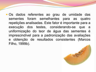Os dados referentes ao grau de umidade das sementes foram semelhantes para as quatro repetições analisadas. Este fator é importante para a execução dos testes, considerando-se que a uniformização do teor de água das sementes é imprescindível para a padronização das avaliações e obtenção de resultados consistentes (Marcos Filho, 1999b).