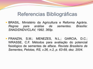 Referencias BibliográficasBRASIL. Ministério da Agricultura e Reforma Agrária. Regras para análise de sementes. Brasília: SNAD/DNDV/CLAV, 1992. 365p.FRANZIN, S.M.; MENEZES, N.L.; GARCIA, D.C.; WRASSE, C.F. Métodos para avaliação do potencial fisiológico de sementes de alface. Revista Brasileira de Sementes, Pelotas, RS, v.26, n.2, p. 63-69, dez. 2004.