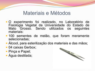 Materiais e MétodosO experimento foi realizado, no Laboratório de Fisiologia Vegetal da Universidade do Estado de Mato Grosso. Sendo utilizados os seguintes materiais:100 sementes de melão, que foram meramente selecionadas;  Álcool, para esterilização dos materiais e das mãos;04 caixas Gerbox;Pinça e Papel;Água destilada;