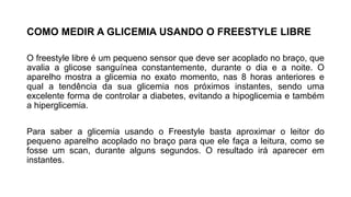 COMO MEDIR A GLICEMIA USANDO O FREESTYLE LIBRE
O freestyle libre é um pequeno sensor que deve ser acoplado no braço, que
avalia a glicose sanguínea constantemente, durante o dia e a noite. O
aparelho mostra a glicemia no exato momento, nas 8 horas anteriores e
qual a tendência da sua glicemia nos próximos instantes, sendo uma
excelente forma de controlar a diabetes, evitando a hipoglicemia e também
a hiperglicemia.
Para saber a glicemia usando o Freestyle basta aproximar o leitor do
pequeno aparelho acoplado no braço para que ele faça a leitura, como se
fosse um scan, durante alguns segundos. O resultado irá aparecer em
instantes.
 