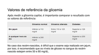 Valores de referência da glicemia
Após medir a glicemia capilar, é importante comparar o resultado com
os valores de referência:
No caso dos recém-nascidos, é difícil que o exame seja realizado em jejum,
por isso, é recomendado que os níveis de glicose no sangue do recém-
nascido estejam entre 50 e 80 mg/dL.
 