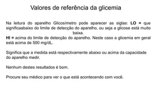 Valores de referência da glicemia
Na leitura do aparelho Glicosímetro pode aparecer as siglas: LO = que
significaabaixo do limite de detecção do aparelho, ou seja a glicose está muito
baixa.
HI = acima do limite de detecção do aparelho. Neste caso a glicemia em geral
está acima de 500 mg/dL.
Significa que a medida está respectivamente abaixo ou acima da capacidade
do aparelho medir.
Nenhum destes resultados é bom.
Procure seu médico para ver o que está acontecendo com você.
 