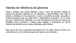 Valores de referência da glicemia
Caso a pessoa não tenha diabetes, mas o valor de glicemia esteja na
coluna da glicemia alterada ou da diabetes, é recomendado que volte a
repetir a medição no dia seguinte, e caso o resultado persista, consultar o
endocrinologista para que seja feito o diagnóstico conclusivo. Já no caso
em que a pessoa tem diabetes e o valor de glicemia se situa na coluna da
diabetes, deve consultar o médico para adaptar o tratamento ou tomar
insulina de acordo com as doses indicadas pelo médico.
Nos casos em que a glicemia está abaixo de 70 mg/dl, deve-se tomar um
copo de suco ou um copo de água com açúcar, por exemplo.
 