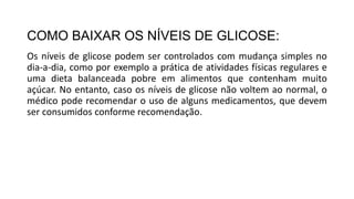 COMO BAIXAR OS NÍVEIS DE GLICOSE:
Os níveis de glicose podem ser controlados com mudança simples no
dia-a-dia, como por exemplo a prática de atividades físicas regulares e
uma dieta balanceada pobre em alimentos que contenham muito
açúcar. No entanto, caso os níveis de glicose não voltem ao normal, o
médico pode recomendar o uso de alguns medicamentos, que devem
ser consumidos conforme recomendação.
 