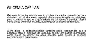GLICEMIA CAPILAR
Geralmente, é importante medir a glicemia capilar quando se tem
diabetes ou pré diabetes, especialmente antes e após as refeições,
para controlar o tipo e a quantidade de alimentos ingeridos, assim
como antes de tomar insulina, para regular as doses do remédio.
Além disso, o endocrinologista também pode recomendar que o
paciente faça a medição da glicemia capilar em outros momentos,
como antes de dormir ou após acordar, para ajudar a adequar
corretamente o tratamento.
 
