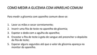 COMO MEDIR A GLICEMIA COM APARELHO COMUM
Para medir a glicemia com aparelho comum deve-se:
1. Lavar as mãos e secar corretamente;
2. Inserir uma fita de teste no aparelho de glicemia;
3. Espetar o dedo com a agulha do aparelho;
4. Encostar a fita de teste à gota de sangue até preencher o depósito
da fita de teste;
5. Esperar alguns segundos até que o valor de glicemia apareça no
monitor do aparelho.
 