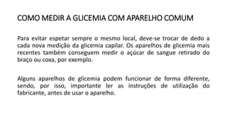 COMO MEDIR A GLICEMIA COM APARELHO COMUM
Para evitar espetar sempre o mesmo local, deve-se trocar de dedo a
cada nova medição da glicemia capilar. Os aparelhos de glicemia mais
recentes também conseguem medir o açúcar de sangue retirado do
braço ou coxa, por exemplo.
Alguns aparelhos de glicemia podem funcionar de forma diferente,
sendo, por isso, importante ler as instruções de utilização do
fabricante, antes de usar o aparelho.
 