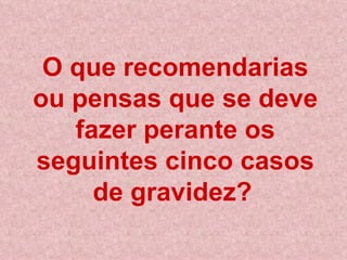 O que recomendarias ou pensas que se deve fazer perante os seguintes cinco casos de gravidez?   