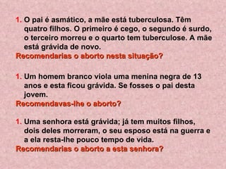 O pai é asmático, a mãe está tuberculosa. Têm quatro filhos. O primeiro é cego, o segundo é surdo, o terceiro morreu e o quarto tem tuberculose. A mãe está grávida de novo.  Recomendarias o aborto nesta situação?   Um homem branco viola uma menina negra de 13 anos e esta ficou grávida. Se fosses o pai desta jovem. Recomendavas-lhe o aborto?   Uma senhora está grávida; já tem muitos filhos, dois deles morreram, o seu esposo está na guerra e a ela resta-lhe pouco tempo de vida.  Recomendarias o aborto a esta senhora?   