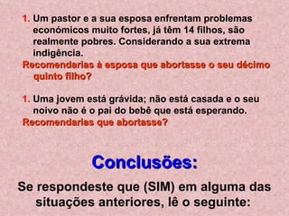 Um pastor e a sua esposa enfrentam problemas económicos muito fortes, já têm 14 filhos, são realmente pobres. Considerando a sua extrema indigência.  Recomendarias à esposa que abortasse o seu décimo quinto filho?   Uma jovem está grávida; não está casada e o seu noivo não é o pai do bebê que está esperando.  Recomendarias que abortasse? Conclusões: Se respondeste que (SIM) em alguma das situações anteriores, lê o seguinte:   