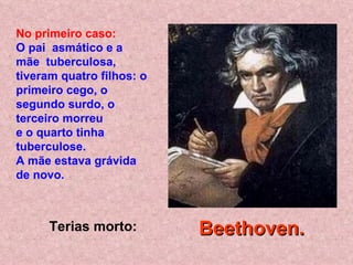Terias morto: No primeiro caso: O pai  asmático e a mãe  tuberculosa, tiveram quatro filhos: o primeiro cego, o segundo surdo, o terceiro morreu  e o quarto tinha tuberculose.  A mãe estava grávida de novo.   Beethoven.   