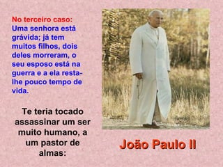 Te teria tocado assassinar um ser muito humano, a um pastor de almas: No terceiro caso:   Uma senhora está grávida; já tem muitos filhos, dois deles morreram, o seu esposo está na guerra e a ela resta-lhe pouco tempo de vida .   João Paulo II 