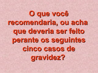 O que vocêO que você
recomendaria, ou acharecomendaria, ou acha
que deveria ser feitoque deveria ser feito
perante os seguintesperante os seguintes
cinco casos decinco casos de
gravidez?gravidez?
 