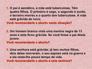 1. O pai é asmático, a mãe está tuberculosa. Têm
quatro filhos. O primeiro é cego, o segundo é surdo,
o terceiro morreu e o quarto tem tuberculose. A mãe
está grávida de novo.
Você recomendaria o aborto nesta situação?Você recomendaria o aborto nesta situação?
2. Um homem branco viola uma menina negra de 13
anos e esta ficou grávida. Se você fosse o pai desta
jovem.
Você recomendaria o aborto?Você recomendaria o aborto?
3. Uma senhora está grávida; já tem muitos filhos,
dois deles morreram, o seu esposo está na guerra e
a ela resta-lhe pouco tempo de vida.
Você recomendaria o aborto a esta senhora?Você recomendaria o aborto a esta senhora?
 