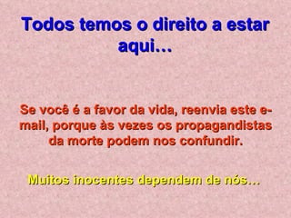 Todos temos o direito a estar
          aqui…


Se você é a favor da vida, reenvia este e-
mail, porque às vezes os propagandistas
     da morte podem nos confundir.


 Muitos inocentes dependem de nós…
 