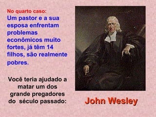 No quarto caso:
Um pastor e a sua
esposa enfrentam
problemas
econômicos muito
fortes, já têm 14
filhos, são realmente
pobres.

Você teria ajudado a
   matar um dos
 grande pregadores
do século passado:      John Wesley
 