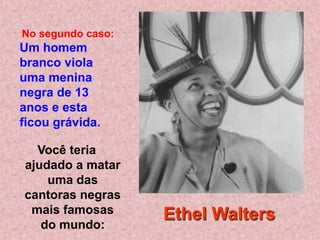 No segundo caso:
Um homem
branco viola
uma menina
negra de 13
anos e esta
ficou grávida.

  Você teria
ajudado a matar
    uma das
cantoras negras
 mais famosas      Ethel Walters
   do mundo:
 