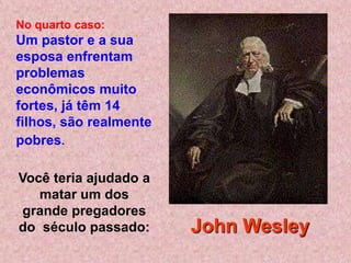No quarto caso:
Um pastor e a sua
esposa enfrentam
problemas
econômicos muito
fortes, já têm 14
filhos, são realmente
pobres.

Você teria ajudado a
   matar um dos
 grande pregadores
do século passado:      John Wesley
 