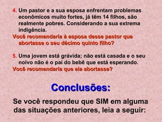 4. Um pastor e a sua esposa enfrentam problemas
econômicos muito fortes, já têm 14 filhos, são
realmente pobres. Considerando a sua extrema
indigência.
Você recomendaria à esposa desse pastor queVocê recomendaria à esposa desse pastor que
abortasse o seu décimo quinto filho?abortasse o seu décimo quinto filho?
5. Uma jovem está grávida; não está casada e o seu
noivo não é o pai do bebê que está esperando.
Você recomendaria que ela abortasse?Você recomendaria que ela abortasse?
Conclusões:Conclusões:
Se você respondeu que SIM em alguma
das situações anteriores, leia a seguir:
 