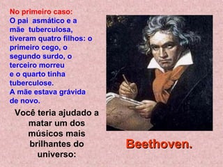 Você teria ajudado a
matar um dos
músicos mais
brilhantes do
universo:
No primeiro caso:
O pai asmático e a
mãe tuberculosa,
tiveram quatro filhos: o
primeiro cego, o
segundo surdo, o
terceiro morreu
e o quarto tinha
tuberculose.
A mãe estava grávida
de novo.
Beethoven.Beethoven.
 