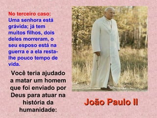 Você teria ajudado
a matar um homem
que foi enviado por
Deus para atuar na
história da
humanidade:
No terceiro caso:
Uma senhora está
grávida; já tem
muitos filhos, dois
deles morreram, o
seu esposo está na
guerra e a ela resta-
lhe pouco tempo de
vida.
João Paulo IIJoão Paulo II
 