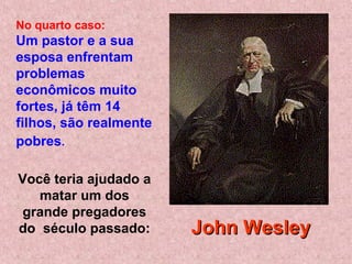 Você teria ajudado a
matar um dos
grande pregadores
do século passado:
No quarto caso:
Um pastor e a sua
esposa enfrentam
problemas
econômicos muito
fortes, já têm 14
filhos, são realmente
pobres.
John WesleyJohn Wesley
 