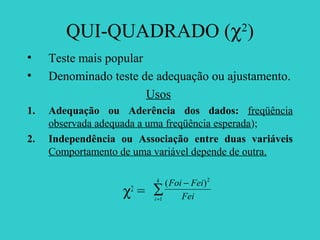 QUI-QUADRADO (χ2
)
• Teste mais popular
• Denominado teste de adequação ou ajustamento.
Usos
1. Adequação ou Aderência dos dados: freqüência
observada adequada a uma freqüência esperada);
2. Independência ou Associação entre duas variáveis
Comportamento de uma variável depende de outra.
χ2
= ∑=
−k
i Fei
FeiFoi
1
2
)(
 