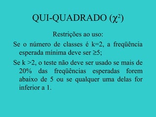 QUI-QUADRADO (χ2
)
Restrições ao uso:
Se o número de classes é k=2, a freqüência
esperada mínima deve ser ≥5;
Se k >2, o teste não deve ser usado se mais de
20% das freqüências esperadas forem
abaixo de 5 ou se qualquer uma delas for
inferior a 1.
 