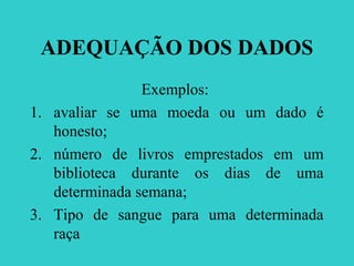 ADEQUAÇÃO DOS DADOS
Exemplos:
1. avaliar se uma moeda ou um dado é
honesto;
2. número de livros emprestados em um
biblioteca durante os dias de uma
determinada semana;
3. Tipo de sangue para uma determinada
raça
 