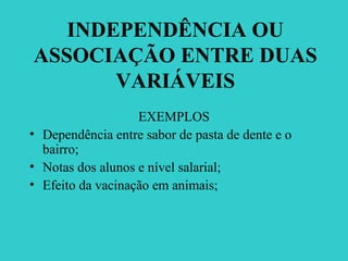 INDEPENDÊNCIA OU
ASSOCIAÇÃO ENTRE DUAS
VARIÁVEIS
EXEMPLOS
• Dependência entre sabor de pasta de dente e o
bairro;
• Notas dos alunos e nível salarial;
• Efeito da vacinação em animais;
 