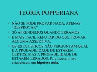 TEORIA POPPERIANA
• NÃO SE PODE PROVAR NADA, APENAS
“DESPROVAR”.
• SÓ APRENDEMOS QUANDO ERRAMOS.
• É MAIS FACIL REFUTAR DO QUE PROVAR
ALGUMA ASSERTIVA.
• OS ESTATÍSTICOS NÃO PERGUNTAM QUAL
É A PROBABILIDADE DE ESTAREM
CERTOS, MAS A PROBABILIDADE DE
ESTAREM ERRADOS. Para fazerem isso
estabelecem um hipótese nula.
 