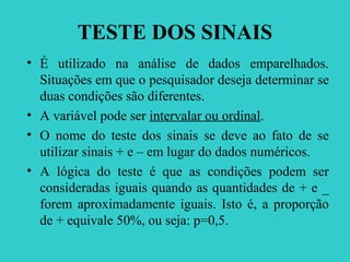 TESTE DOS SINAIS
• É utilizado na análise de dados emparelhados.
Situações em que o pesquisador deseja determinar se
duas condições são diferentes.
• A variável pode ser intervalar ou ordinal.
• O nome do teste dos sinais se deve ao fato de se
utilizar sinais + e – em lugar do dados numéricos.
• A lógica do teste é que as condições podem ser
consideradas iguais quando as quantidades de + e _
forem aproximadamente iguais. Isto é, a proporção
de + equivale 50%, ou seja: p=0,5.
 