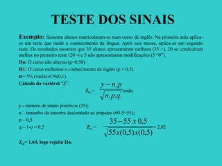 TESTE DOS SINAIS
Exemplo: Sessenta alunos matricularam-se num curso de inglês. Na primeira aula aplica-
se um teste que mede o conhecimento da língua. Após seis meses, aplica-se um segundo
teste. Os resultados mostram que 35 alunos apresentaram melhora (35 +), 20 se conduziram
melhor no primeiro teste (20 -) e 5 não apresentaram modificações (5 “0”).
Ho: O curso não alterou (p=0,50)
H1: O curso melhorou o conhecimento de inglês (p > 0,5).
α= 5% (variável N(0,1).
Cálculo da variável “Z”.
Zcal = , onde:
y - número de sinais positivos (35);
n – tamanho da amostra descontado os empates (60-5=55);
p – 0,5
q – 1-p = 0,5 Zcal = = 2,02
Ztab= 1.64, logo rejeita Ho.
...
.
qpn
pny −
)5,0()5,0(55
5,05535
xx
x−
 