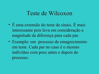 Teste de Wilcoxon
• É uma extensão do teste de sinais. É mais
interessante pois leva em consideração a
magnitude da diferença para cada par.
• Exemplo: um processo de emagrecimento
em teste. Cada par no caso é o mesmo
indivíduo com peso antes e depois do
processo.
 